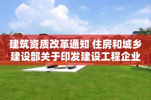 建筑资质改革通知 住房和城乡建设部关于印发建设工程企业资质管理制度改革方案的通知