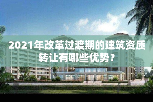 2021年改革过渡期的建筑资质转让有哪些优势？