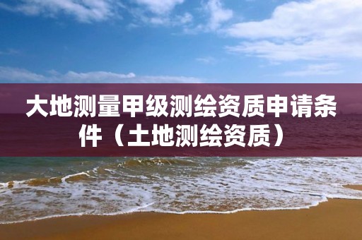 大地测量甲级测绘资质申请条件（土地测绘资质）