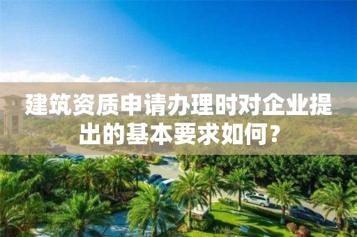 建筑资质申请办理时对企业提出的基本要求如何？