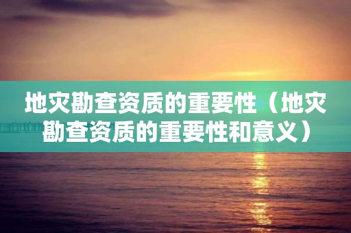 地灾勘查资质的重要性（地灾勘查资质的重要性和意义）