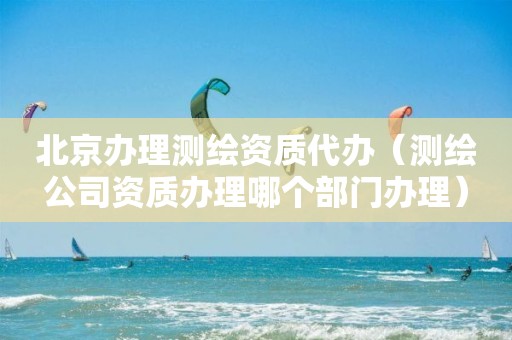 北京办理测绘资质代办(测绘公司资质办理哪个部门办理)