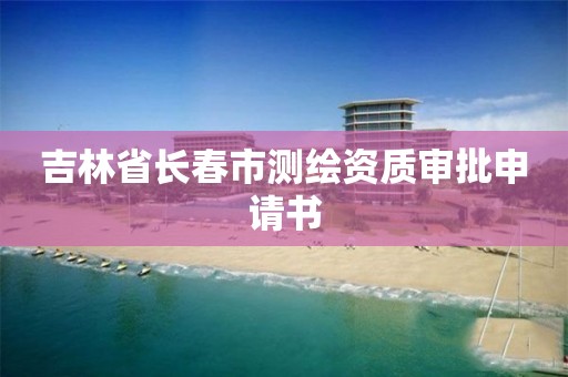 吉林省长春市测绘资质审批申请书 吉林省长春市测绘资质审批申请书