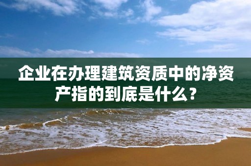 企业在办理建筑资质中的净资产指的到底是什么？