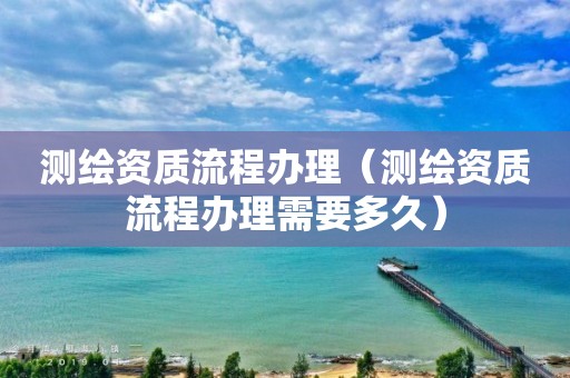 测绘资质流程办理(测绘资质流程办理需要多久)