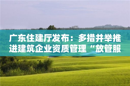 广东住建厅发布：多措并举推进建筑企业资质管理“放管服”改革！