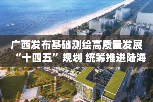 广西发布基础测绘高质量发展“十四五”规划 统筹推进陆海测绘基准体系完善与维护等6项重点工程