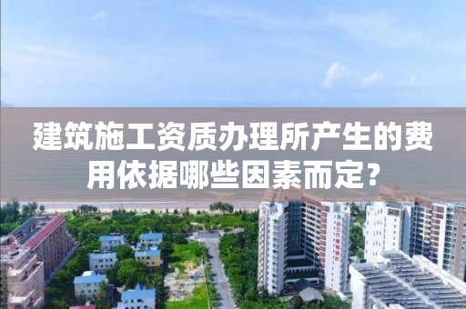 建筑施工资质办理所产生的费用依据哪些因素而定？