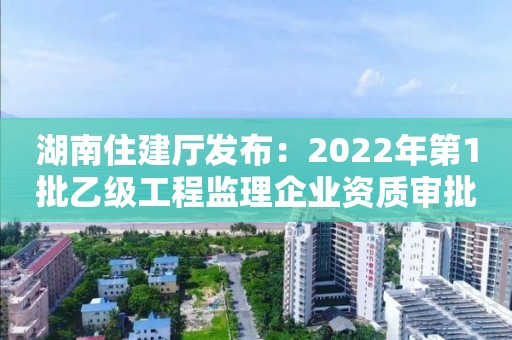 湖南住建厅发布：2022年第1批乙级工程监理企业资质审批结果的公告