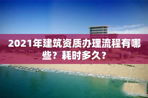2021年建筑资质办理流程有哪些？耗时多久？