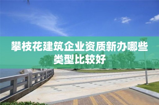 攀枝花建筑企业资质新办哪些类型比较好