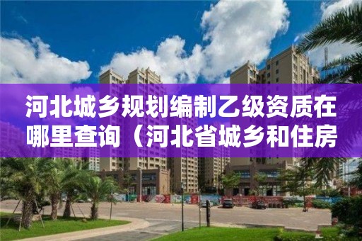 河北城乡规划编制乙级资质在哪里查询（河北省城乡和住房建设厅官网怎么查造价咨询资质要求）