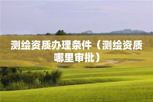 测绘资质办理条件（测绘资质哪里审批）