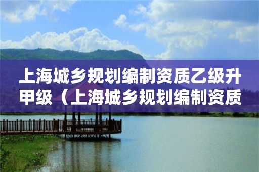 上海城乡规划编制资质乙级升甲级（上海城乡规划编制资质乙级升甲级需要多久）