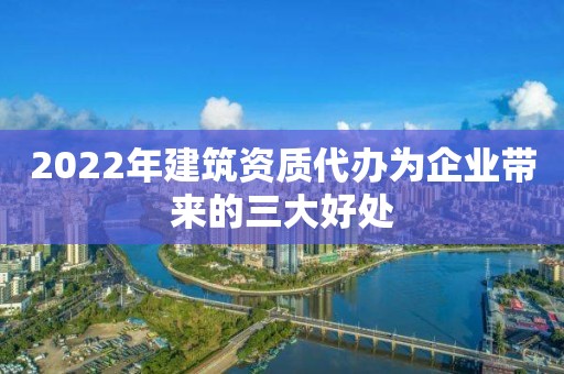 2022年建筑资质代办为企业带来的三大好处 2022年建筑资质代办为企业带来的三大好处