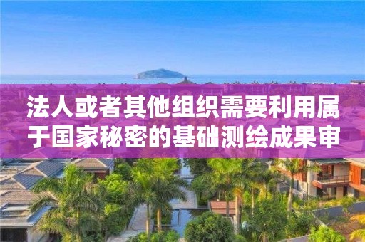 法人或者其他组织需要利用属于国家秘密的基础测绘成果审批