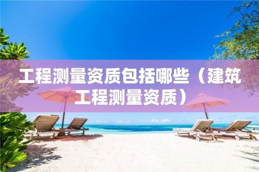 工程测量资质包括哪些（建筑工程测量资质）