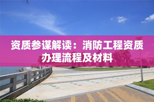 资质参谋解读：消防工程资质办理流程及材料