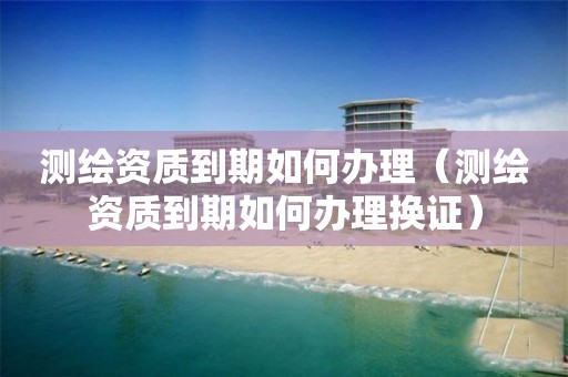 测绘资质到期如何办理（测绘资质到期如何办理换证）