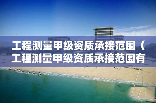工程测量甲级资质承接范围（工程测量甲级资质承接范围有哪些）