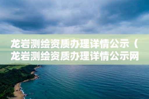 龙岩测绘资质办理详情公示(龙岩测绘资质办理详情公示网)