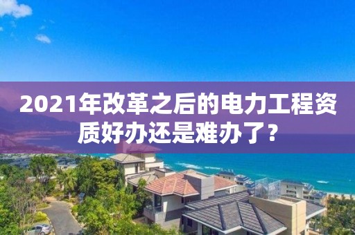 2021年改革之后的电力工程资质好办还是难办了？