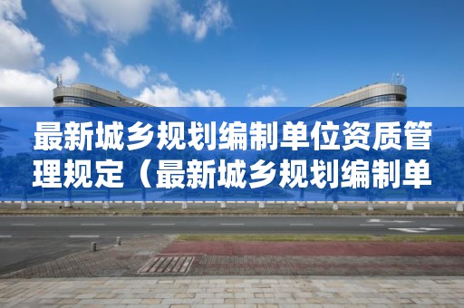 最新城乡规划编制单位资质管理规定（最新城乡规划编制单位资质管理规定）