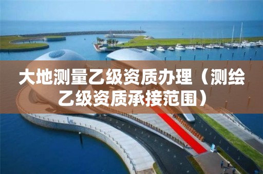 大地测量乙级资质办理（测绘乙级资质承接范围）