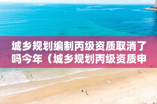 城乡规划编制丙级资质取消了吗今年（城乡规划丙级资质申报条件）