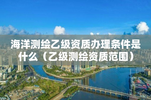 海洋测绘乙级资质办理条件是什么（乙级测绘资质范围）