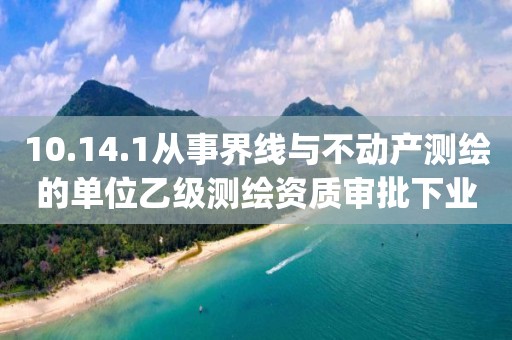 10.14.1从事界线与不动产测绘的单位乙级测绘资质审批下业务项_从事界线与不动产测绘的单位乙级测绘资质审批实施要素