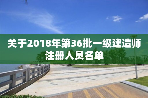 关于2018年第36批一级建造师注册人员名单 关于2018年第36批一级建造师注册人员名单