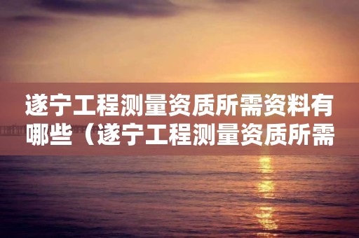 遂宁工程测量资质所需资料有哪些（遂宁工程测量资质所需资料有哪些公司）