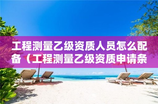 工程测量乙级资质人员怎么配备（工程测量乙级资质申请条件）