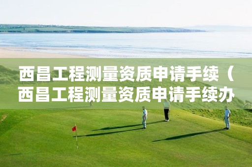 西昌工程测量资质申请手续（西昌工程测量资质申请手续办理）