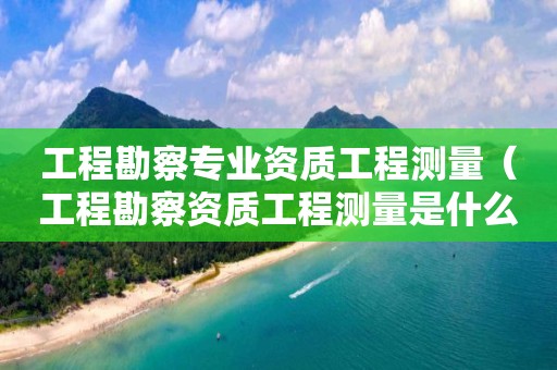 工程勘察专业资质工程测量（工程勘察资质工程测量是什么意思）