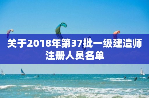 关于2018年第37批一级建造师注册人员名单 关于2018年第37批一级建造师注册人员名单