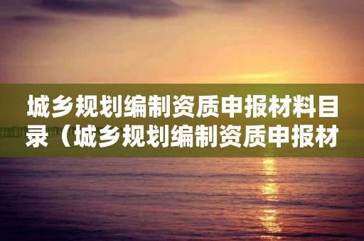 城乡规划编制资质申报材料目录（城乡规划编制资质申报材料目录怎么填）