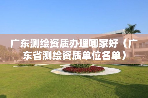 广东测绘资质办理哪家好（广东省测绘资质单位名单）