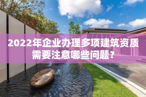 2022年企业办理多项建筑资质需要注意哪些问题？