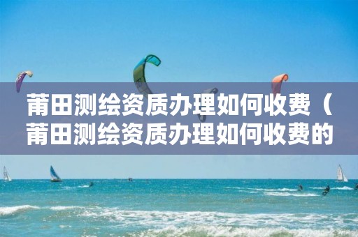 莆田测绘资质办理如何收费(莆田测绘资质办理如何收费的)