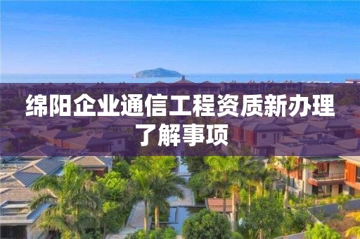 绵阳企业通信工程资质新办理了解事项