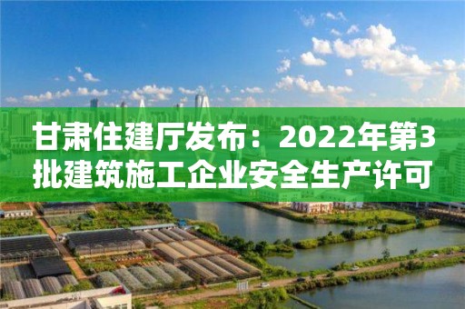 甘肃住建厅发布：2022年第3批建筑施工企业安全生产许可证、安管人员审查意见的公示