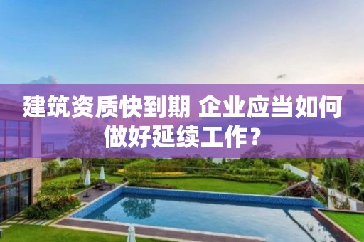 建筑资质快到期 企业应当如何做好延续工作？