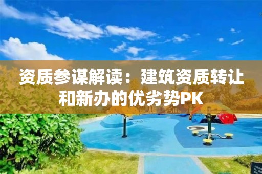 资质参谋解读：建筑资质转让和新办的优劣势PK