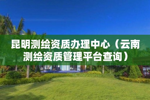 昆明测绘资质办理中心(云南测绘资质管理平台查询) 昆明测绘资质办理中心(云南测绘资质管理平台查询)