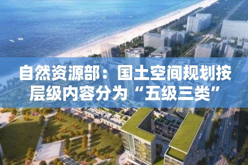 自然资源部：国土空间规划按层级内容分为“五级三类”