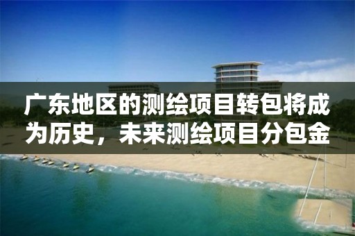 广东地区的测绘项目转包将成为历史，未来测绘项目分包金额不得超过项目总额40%