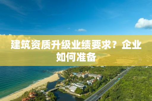 建筑资质升级业绩要求？企业如何准备
