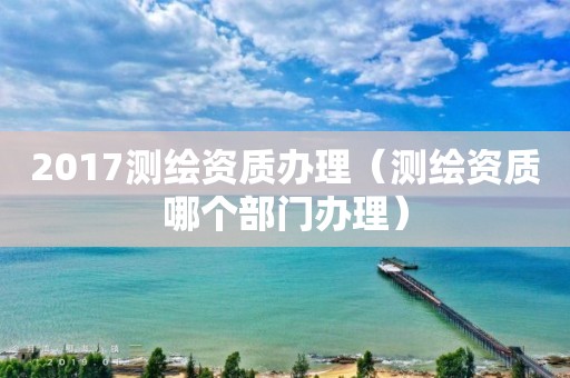 2017测绘资质办理(测绘资质哪个部门办理)